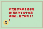 灵芝孢子油哪个牌子靠谱(灵芝孢子油十大靠谱推荐，你了解几个？)