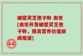 破壁灵芝孢子粉 南京(南京开发破壁灵芝孢子粉，提高营养价值新闻报道)