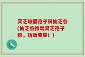 灵芝破壁孢子粉仙芝谷(仙芝谷推出灵芝孢子粉，功效突显！)