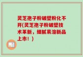 灵芝孢子粉破壁粉化不开(灵芝孢子粉破壁技术革新，细腻易溶新品上市！)