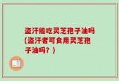盗汗能吃灵芝孢子油吗(盗汗者可食用灵芝孢子油吗？)