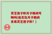 灵芝孢子粉月子期间可喝吗(能否在月子期间食用灵芝孢子粉？)