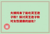 大姨妈来了能吃灵芝孢子粉？探讨灵芝孢子粉对女性健康的益处？
