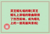 灵芝婚礼唱的歌(灵芝婚礼上演唱的歌曲取得了热烈反响，成为婚礼上的一道亮丽风景线)