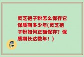 灵芝孢子粉怎么保存它保质期多少年(灵芝孢子粉如何正确保存？保质期长达数年！)