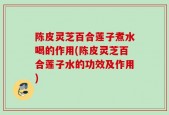 陈皮灵芝百合莲子煮水喝的作用(陈皮灵芝百合莲子水的功效及作用)