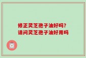 修正灵芝孢子油好吗？请问灵芝孢子油好用吗
