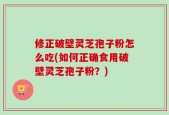 修正破壁灵芝孢子粉怎么吃(如何正确食用破壁灵芝孢子粉？)
