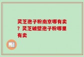 灵芝孢子粉南京哪有卖？灵芝破壁孢子粉哪里有卖