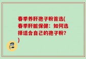 春季养肝孢子粉首选(春季肝脏保健：如何选择适合自己的孢子粉？)