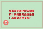 品高灵芝孢子粉天健医药？天健医药品牌推荐：品高灵芝孢子粉？