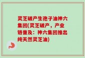 灵芝破产生孢子油神六集团(灵芝破产，产业链普及：神六集团推出纯天然灵芝油)