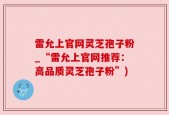 雷允上官网灵芝孢子粉_“雷允上官网推荐：高品质灵芝孢子粉”)