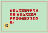 白云山灵芝孢子粉用法用量(白云山灵芝孢子粉的正确使用方法和剂量)