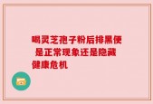 喝灵芝孢子粉后排黑便 是正常现象还是隐藏健康危机