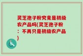 灵芝孢子粉究竟是初级农产品吗(灵芝孢子粉：不再只是初级农产品)