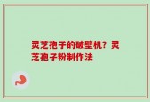 灵芝孢子的破壁机？灵芝孢子粉制作法