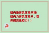 姐夫推荐灵芝孢子粉(姐夫力荐灵芝孢子，帮你提高免疫力！)