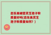 态乐美破壁灵芝孢子粉质量好吗(态乐美灵芝孢子粉质量如何？)