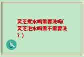 灵芝煮水喝需要洗吗(灵芝泡水喝需不需要洗？)