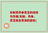 石斛煲丹参灵芝的功效与作用(石斛、丹参、灵芝组合煲汤的益处)