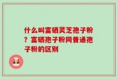 什么叫富硒灵芝孢子粉？富硒孢子粉同普通孢子粉的区别