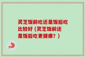 灵芝饭前吃还是饭后吃比较好 (灵芝饭前还是饭后吃更健康？)