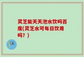 灵芝能天天泡水饮吗百度(灵芝水可每日饮用吗？)