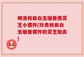 明清和田白玉瑞兽携灵芝小摆件(珍贵和田白玉瑞兽摆件附灵芝拍卖)