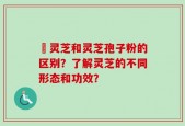 枦灵芝和灵芝孢子粉的区别？了解灵芝的不同形态和功效？