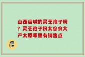 山西运城的灵芝孢子粉？灵芝孢子粉太谷农大产太原哪里有销售点