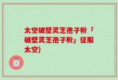 太空破壁灵芝孢子粉「破壁灵芝孢子粉」征服太空)