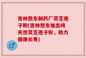 吉林熬东制药厂灵芝孢子粉(吉林熬东推出纯天然灵芝孢子粉，助力健康长寿)