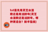 tst是先用灵芝水湿敷还是用活酵母(灵芝水湿敷还是活酵母，哪种更适合？新手指南)