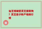 仙芝楼破壁灵芝提取物？灵芝孢子粉产地排行榜