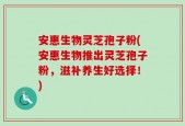 安惠生物灵芝孢子粉(安惠生物推出灵芝孢子粉，滋补养生好选择！)