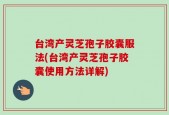 台湾产灵芝孢子胶囊服法(台湾产灵芝孢子胶囊使用方法详解)