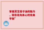 掌握灵芝孢子油的魅力，带你走向身心的完美平衡”