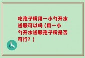 吃孢子粉用一小勺开水送服可以吗 (用一小勺开水送服孢子粉是否可行？)