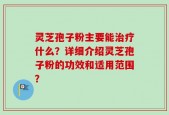 灵芝孢子粉主要能治疗什么？详细介绍灵芝孢子粉的功效和适用范围？