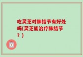 吃灵芝对肺结节有好处吗(灵芝能治疗肺结节？)