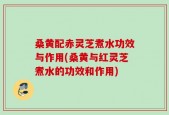 桑黄配赤灵芝煮水功效与作用(桑黄与红灵芝煮水的功效和作用)