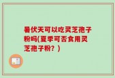 暑伏天可以吃灵芝孢子粉吗(夏季可否食用灵芝孢子粉？)