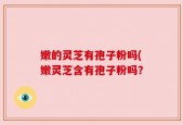 嫩的灵芝有孢子粉吗(嫩灵芝含有孢子粉吗？