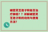 破壁灵芝孢子粉能否治疗肺癌？？详解破壁灵芝孢子粉的功效与使用方法？