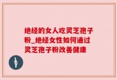 绝经的女人吃灵芝孢子粉_绝经女性如何通过灵芝孢子粉改善健康