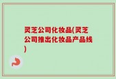 灵芝公司化妆品(灵芝公司推出化妆品产品线)