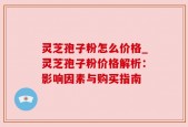 灵芝孢子粉怎么价格_灵芝孢子粉价格解析：影响因素与购买指南