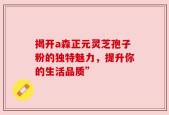 揭开a森正元灵芝孢子粉的独特魅力，提升你的生活品质”