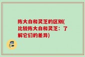 陈大白和灵芝的区别(比较陈大白和灵芝：了解它们的差异)